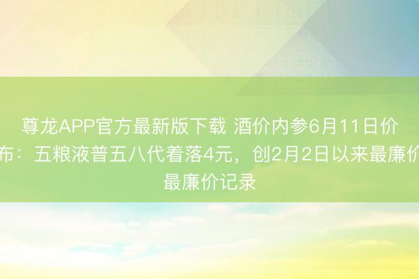 尊龙APP官方最新版下载 酒价内参6月11日价钱发布：五粮液普五八代着落4元，创2月2日以来最廉价记录