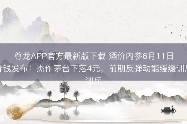 尊龙APP官方最新版下载 酒价内参6月11日价钱发布：杰作茅台下落4元，前期反弹动能缓缓训斥