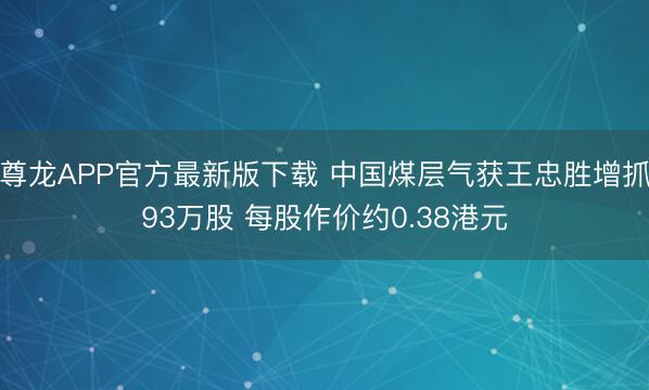 尊龙APP官方最新版下载 中国煤层气获王忠胜增抓93万股 每股作价约0.38港元
