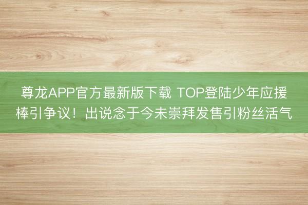 尊龙APP官方最新版下载 TOP登陆少年应援棒引争议！出说念于今未崇拜发售引粉丝活气