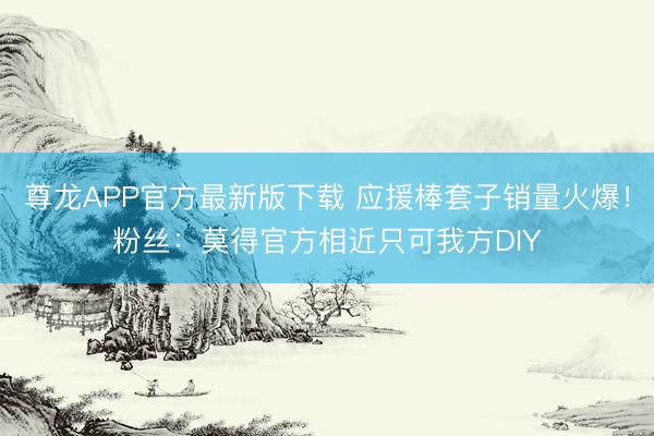 尊龙APP官方最新版下载 应援棒套子销量火爆!粉丝:莫得官方相近只可我方DIY
