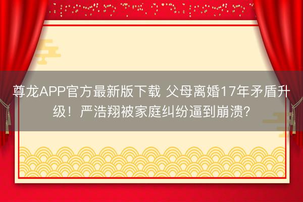 尊龙APP官方最新版下载 父母离婚17年矛盾升级!严浩翔被家庭纠纷逼到崩溃?