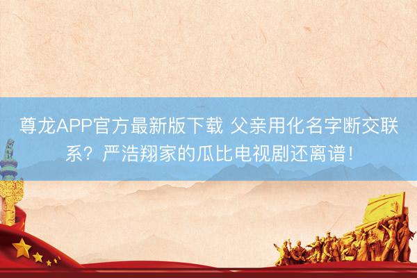 尊龙APP官方最新版下载 父亲用化名字断交联系？严浩翔家的瓜比电视剧还离谱！
