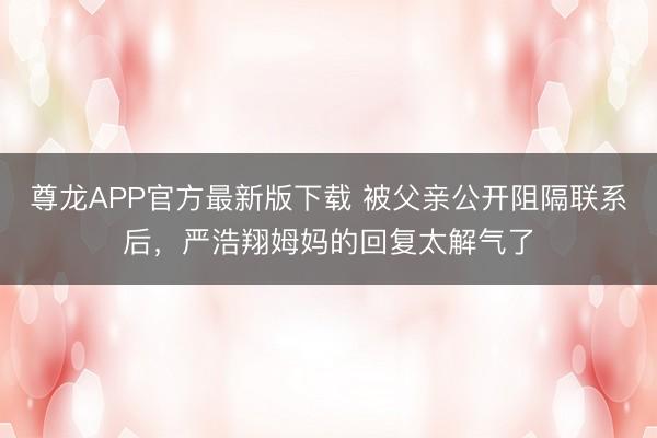 尊龙APP官方最新版下载 被父亲公开阻隔联系后，严浩翔姆妈的回复太解气了