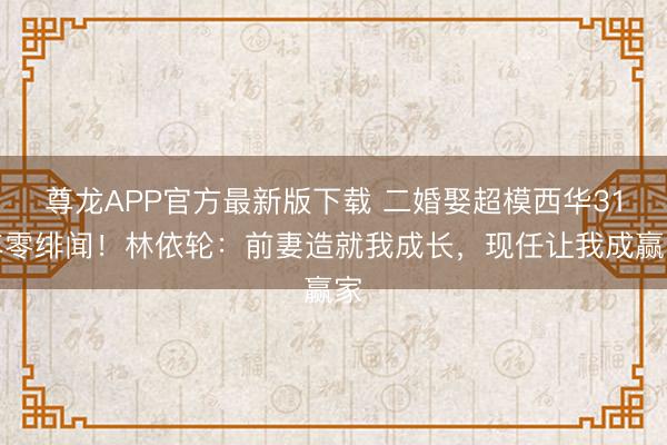 尊龙APP官方最新版下载 二婚娶超模西华31年零绯闻！林依轮：前妻造就我成长，现任让我成赢家