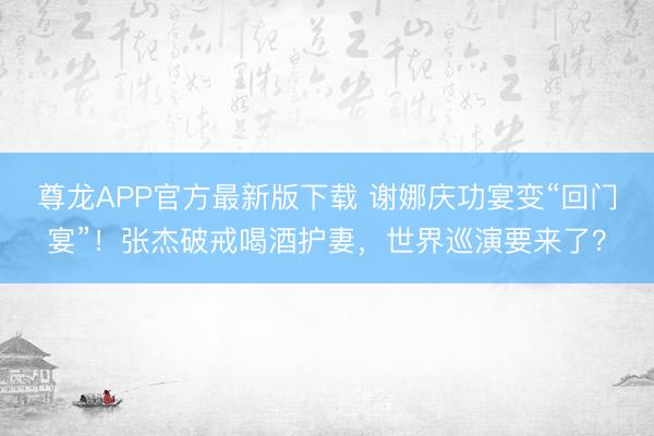 尊龙APP官方最新版下载 谢娜庆功宴变“回门宴”！张杰破戒喝酒护妻，世界巡演要来了？