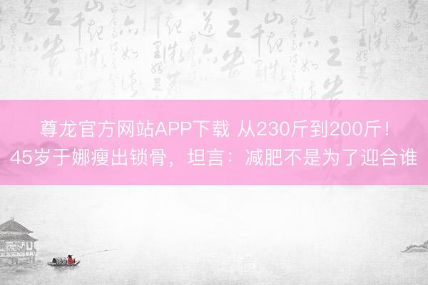 尊龙官方网站APP下载 从230斤到200斤！45岁于娜瘦出锁骨，坦言：减肥不是为了迎合谁