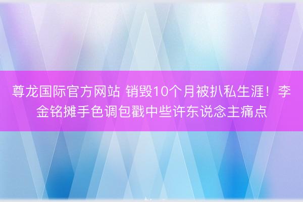 尊龙国际官方网站 销毁10个月被扒私生涯!李金铭摊手色调包戳中些许东说念主痛点