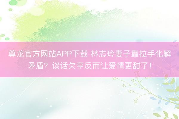 尊龙官方网站APP下载 林志玲妻子靠拉手化解矛盾？谈话欠亨反而让爱情更甜了！