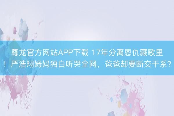尊龙官方网站APP下载 17年分离恩仇藏歌里！严浩翔姆妈独白听哭全网，爸爸却要断交干系？