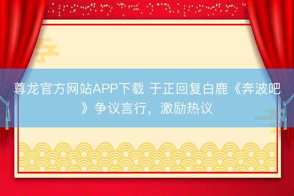 尊龙官方网站APP下载 于正回复白鹿《奔波吧》争议言行，激励热议