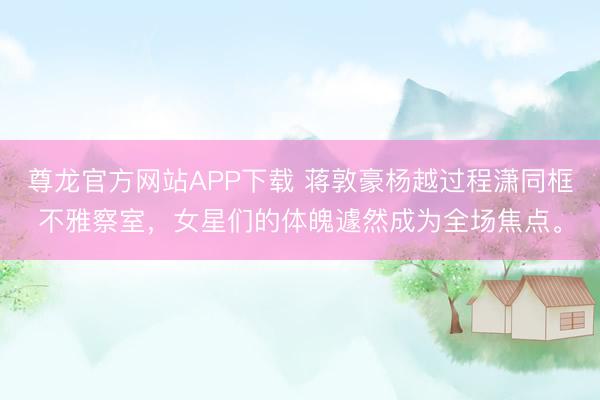 尊龙官方网站APP下载 蒋敦豪杨越过程潇同框不雅察室,女星们的体魄遽然成为全场焦点。