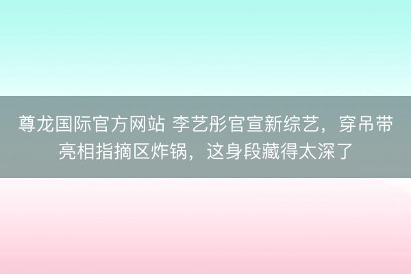 尊龙国际官方网站 李艺彤官宣新综艺，穿吊带亮相指摘区炸锅，这身段藏得太深了