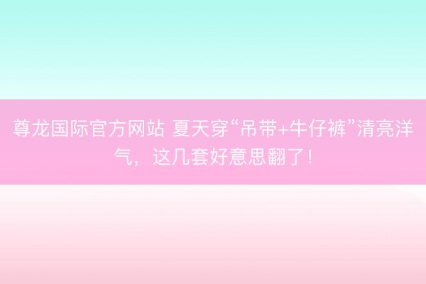 尊龙国际官方网站 夏天穿“吊带+牛仔裤”清亮洋气，这几套好意思翻了！