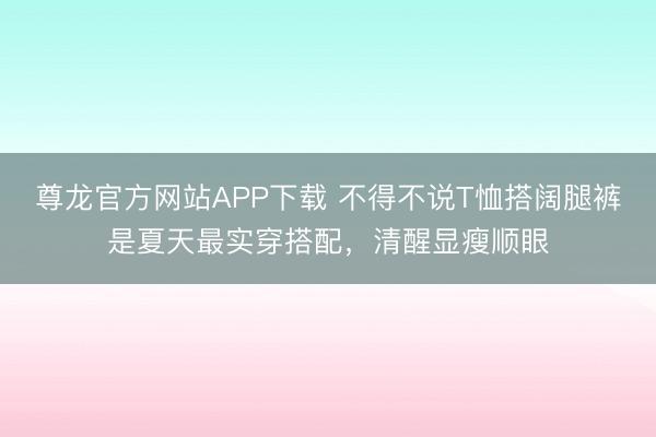 尊龙官方网站APP下载 不得不说T恤搭阔腿裤是夏天最实穿搭配，清醒显瘦顺眼