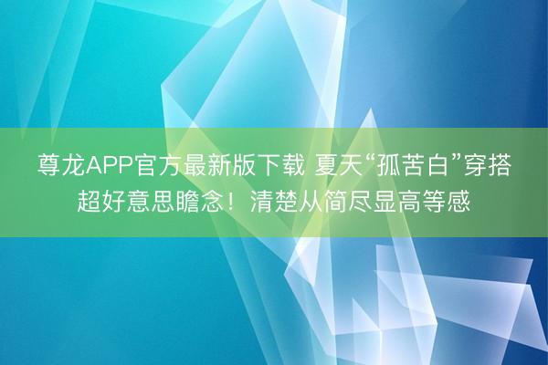 尊龙APP官方最新版下载 夏天“孤苦白”穿搭超好意思瞻念！清楚从简尽显高等感