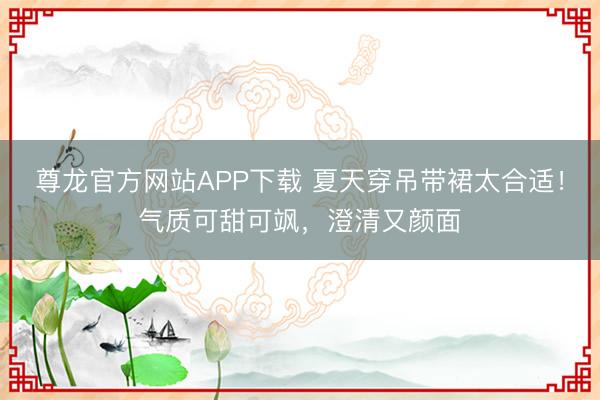 尊龙官方网站APP下载 夏天穿吊带裙太合适!气质可甜可飒,澄清又颜面
