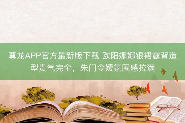 尊龙APP官方最新版下载 欧阳娜娜银裙露背造型贵气完全，朱门令嫒氛围感拉满