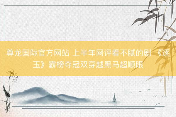 尊龙国际官方网站 上半年网评看不腻的剧 《逐玉》霸榜夺冠双穿越黑马超顺眼