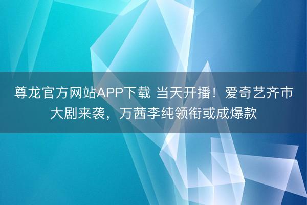 尊龙官方网站APP下载 当天开播!爱奇艺齐市大剧来袭,万茜李纯领衔或成爆款