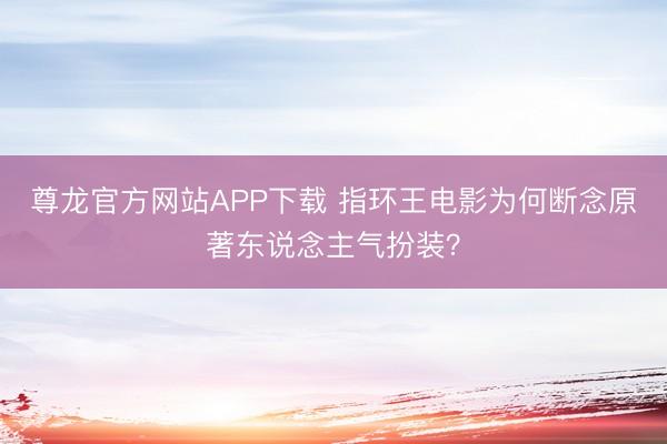 尊龙官方网站APP下载 指环王电影为何断念原著东说念主气扮装？