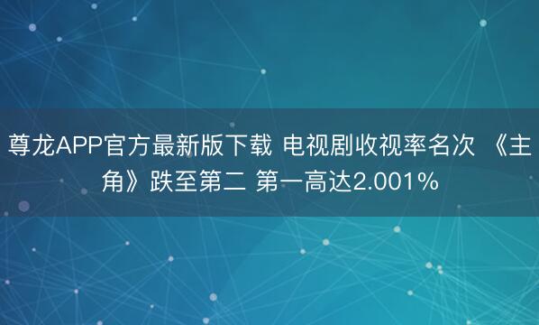 尊龙APP官方最新版下载 电视剧收视率名次 《主角》跌至第二 第一高达2.001%