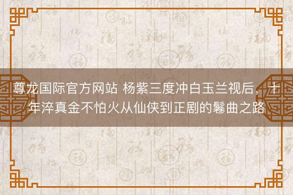 尊龙国际官方网站 杨紫三度冲白玉兰视后，十年淬真金不怕火从仙侠到正剧的鬈曲之路