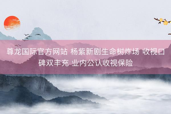 尊龙国际官方网站 杨紫新剧生命树炸场 收视口碑双丰充 业内公认收视保险