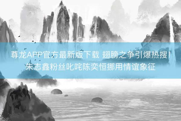 尊龙APP官方最新版下载 翅膀之争引爆热搜！朱志鑫粉丝叱咤陈奕恒挪用情谊象征