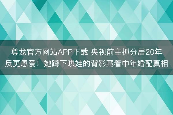 尊龙官方网站APP下载 央视前主抓分居20年反更恩爱！她蹲下哄娃的背影藏着中年婚配真相