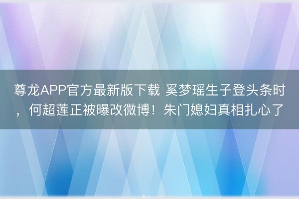 尊龙APP官方最新版下载 奚梦瑶生子登头条时，何超莲正被曝改微博！朱门媳妇真相扎心了