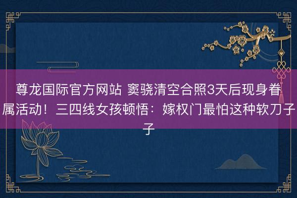 尊龙国际官方网站 窦骁清空合照3天后现身眷属活动！三四线女孩顿悟：嫁权门最怕这种软刀子
