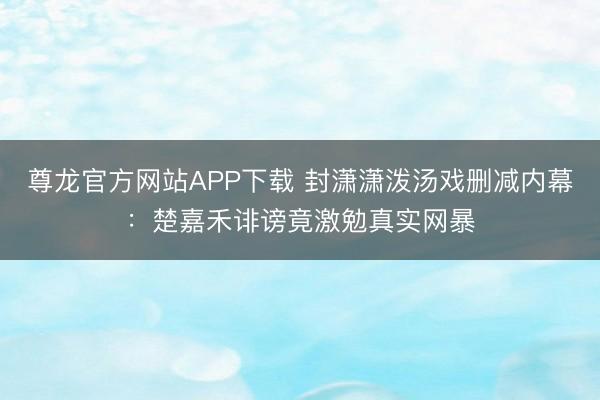 尊龙官方网站APP下载 封潇潇泼汤戏删减内幕：楚嘉禾诽谤竟激勉真实网暴