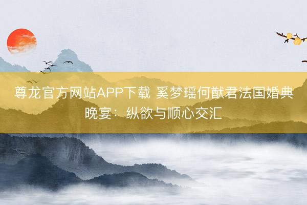 尊龙官方网站APP下载 奚梦瑶何猷君法国婚典晚宴：纵欲与顺心交汇