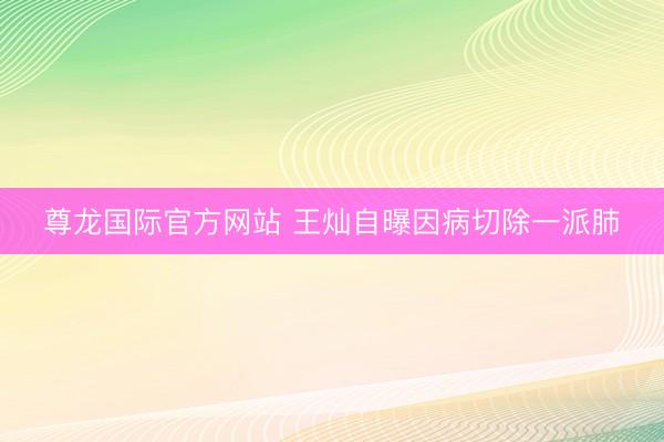 尊龙国际官方网站 王灿自曝因病切除一派肺
