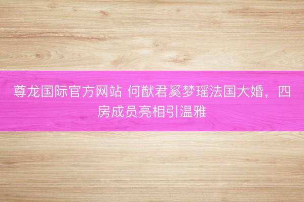 尊龙国际官方网站 何猷君奚梦瑶法国大婚，四房成员亮相引温雅