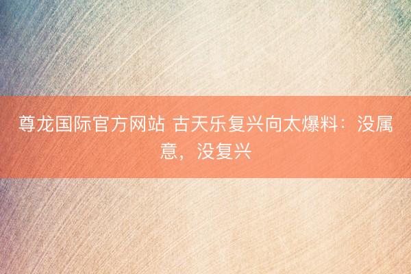 尊龙国际官方网站 古天乐复兴向太爆料：没属意，没复兴