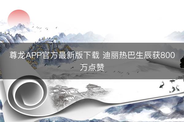 尊龙APP官方最新版下载 迪丽热巴生辰获800万点赞