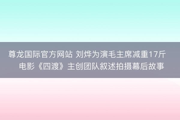 尊龙国际官方网站 刘烨为演毛主席减重17斤   电影《四渡》主创团队叙述拍摄幕后故事