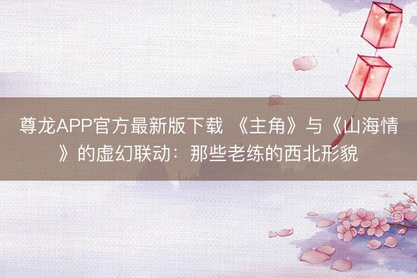 尊龙APP官方最新版下载 《主角》与《山海情》的虚幻联动：那些老练的西北形貌