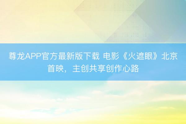 尊龙APP官方最新版下载 电影《火遮眼》北京首映，主创共享创作心路