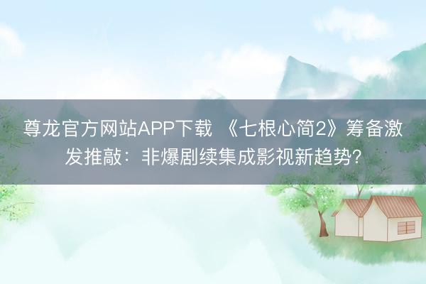 尊龙官方网站APP下载 《七根心简2》筹备激发推敲：非爆剧续集成影视新趋势？