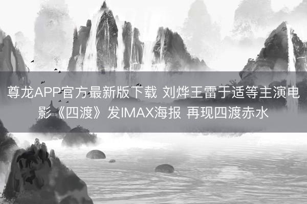 尊龙APP官方最新版下载 刘烨王雷于适等主演电影《四渡》发IMAX海报 再现四渡赤水
