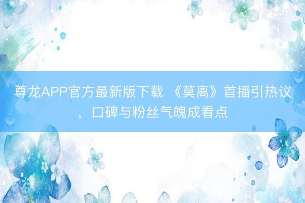 尊龙APP官方最新版下载 《莫离》首播引热议，口碑与粉丝气魄成看点