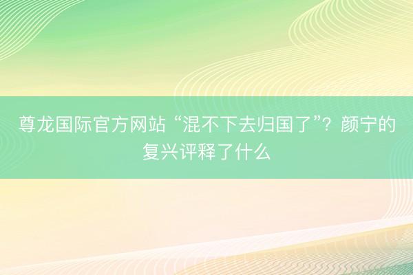 尊龙国际官方网站 “混不下去归国了”？颜宁的复兴评释了什么