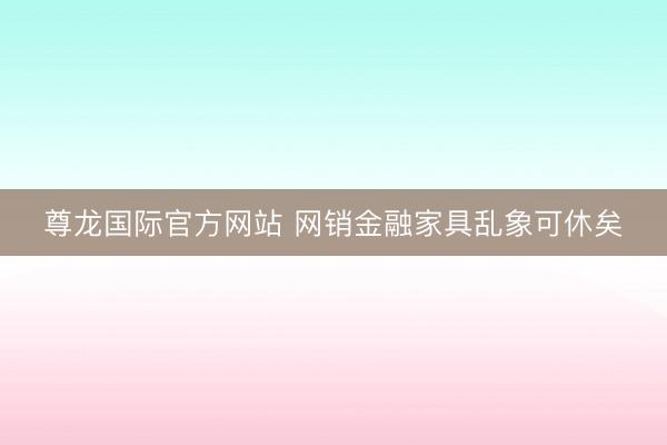 尊龙国际官方网站 网销金融家具乱象可休矣