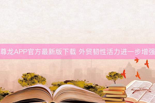 尊龙APP官方最新版下载 外贸韧性活力进一步增强
