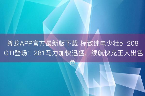 尊龙APP官方最新版下载 标致纯电少壮e-208 GTI登场：281马力加快迅猛，续航快充王人出色