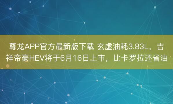 尊龙APP官方最新版下载 玄虚油耗3.83L，吉祥帝豪HEV将于6月16日上市，比卡罗拉还省油