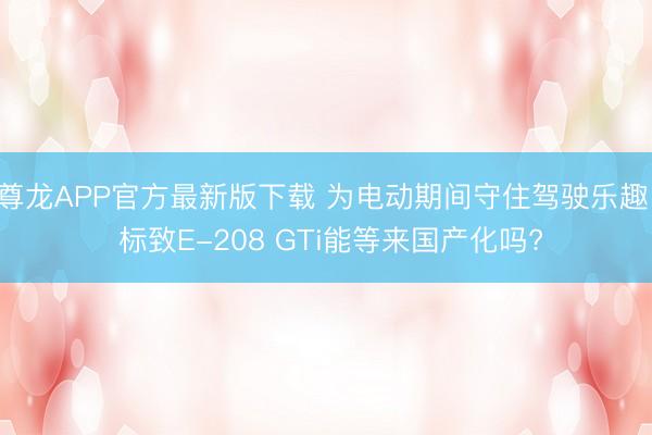 尊龙APP官方最新版下载 为电动期间守住驾驶乐趣! 标致E-208 GTi能等来国产化吗?